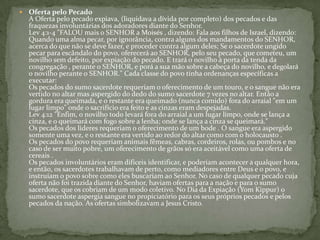 Oferta pelo PecadoA Oferta pelo pecado expiava, (liquidava a dívida por completo) dos pecados e das fraquezas involuntárias dos adoradores diante do Senhor.Lev 4:1-4 "FALOU mais o SENHOR a Moisés , dizendo: Fala aos filhos de Israel, dizendo: Quando uma alma pecar, por ignorância, contra alguns dos mandamentos do SENHOR, acerca do que não se deve fazer, e proceder contra algum deles; Se o sacerdote ungido pecar para escândalo do povo, oferecerá ao SENHOR, pelo seu pecado, que cometeu, um novilho sem defeito, por expiação do pecado. E trará o novilho à porta da tenda da congregação , perante o SENHOR, e porá a sua mão sobre a cabeça do novilho, e degolará o novilho perante o SENHOR." Cada classe do povo tinha ordenanças específicas a executar: Os pecados do sumo sacerdote requeriam o oferecimento de um touro, e o sangue não era vertido no altar mas aspergido do dedo do sumo sacerdote 7 vezes no altar. Então a gordura era queimada, e o restante era queimado (nunca comido) fora do arraial "em um lugar limpo" onde o sacrifício era feito e as cinzas eram despejadas. Lev 4:12 "Enfim, o novilho todo levará fora do arraial a um lugar limpo, onde se lança a cinza, e o queimará com fogo sobre a lenha; onde se lança a cinza se queimará." Os pecados dos líderes requeriam o oferecimento de um bode . O sangue era aspergido somente uma vez, e o restante era vertido ao redor do altar como com o holocausto . Os pecados do povo requeriam animais fêmeas, cabras, cordeiros, rolas, ou pombos e no caso de ser muito pobre, um oferecimento de grãos só era aceitável como uma oferta de cereais .Os pecados involuntários eram difíceis identificar, e poderiam acontecer a qualquer hora, e então, os sacerdotes trabalhavam de perto, como mediadores entre Deus e o povo, e instruíam o povo sobre como eles buscariam ao Senhor. No caso de qualquer pecado cuja oferta não foi trazida diante do Senhor, haviam ofertas para a nação e para o sumo sacerdote, que os cobriam de um modo coletivo. No Dia da Expiação (YomKippur) o sumo sacerdote aspergia sangue no propiciatório para os seus próprios pecados e pelos pecados da nação. As ofertas simbolizavam a Jesus Cristo. 