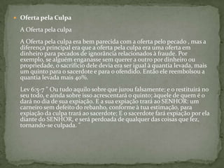 Oferta pela CulpaA Oferta pela culpaA Oferta pela culpa era bem parecida com a oferta pelo pecado , mas a diferença principal era que a oferta pela culpa era uma oferta em dinheiro para pecados de ignorância relacionados à fraude. Por exemplo, se alguém enganasse sem querer a outro por dinheiro ou propriedade, o sacrifício dele devia era ser igual à quantia levada, mais um quinto para o sacerdote e para o ofendido. Então ele reembolsou a quantia levada mais 40%.Lev 6:5-7 " Ou tudo aquilo sobre que jurou falsamente; e o restituirá no seu todo, e ainda sobre isso acrescentará o quinto; àquele de quem é o dará no dia de sua expiação. E a sua expiação trará ao SENHOR: um carneiro sem defeito do rebanho, conforme à tua estimação, para expiação da culpa trará ao sacerdote; E o sacerdote fará expiação por ela diante do SENHOR, e será perdoada de qualquer das coisas que fez, tornando-se culpada. "