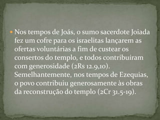 Nos tempos de Joás, o sumo sacerdote Joiada fez um cofre para os israelitas lançarem as ofertas voluntárias a fim de custear os consertos do templo, e todos contribuíram com generosidade (2Rs 12.9,10). Semelhantemente, nos tempos de Ezequias, o povo contribuiu generosamente às obras da reconstrução do templo (2Cr 31.5-19).