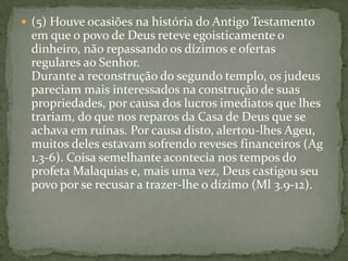 (5) Houve ocasiões na história do Antigo Testamento em que o povo de Deus reteve egoisticamente o dinheiro, não repassando os dízimos e ofertas regulares ao Senhor. Durante a reconstrução do segundo templo, os judeus pareciam mais interessados na construção de suas propriedades, por causa dos lucros imediatos que lhes trariam, do que nos reparos da Casa de Deus que se achava em ruínas. Por causa disto, alertou-lhes Ageu, muitos deles estavam sofrendo reveses financeiros (Ag 1.3-6). Coisa semelhante acontecia nos tempos do profeta Malaquias e, mais uma vez, Deus castigou seu povo por se recusar a trazer-lhe o dízimo (Ml 3.9-12).