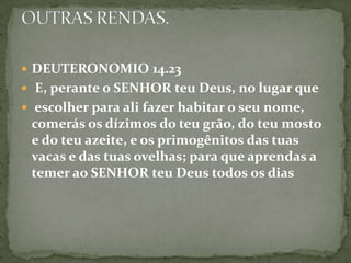 DEUTERONOMIO 14.23E, perante o SENHOR teu Deus, no lugar queescolher para ali fazer habitar o seu nome, comerás os dízimos do teu grão, do teu mosto e do teu azeite, e os primogênitos das tuas vacas e das tuas ovelhas; para que aprendas a temer ao SENHOR teu Deus todos os diasOUTRAS RENDAS.
