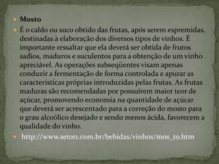 MostoÉ o caldo ou suco obtido das frutas, após serem espremidas, destinadas à elaboração dos diversos tipos de vinhos. É importante ressaltar que ela deverá ser obtida de frutos sadios, maduros e suculentos para a obtenção de um vinho apreciável. As operações subseqüentes visam apenas conduzir a fermentação de forma controlada e apurar as características próprias introduzidas pelas frutas. As frutas maduras são recomendadas por possuírem maior teor de açúcar, promovendo economia na quantidade de açúcar que deverá ser acrescentado para a correção do mosto para o grau alcoólico desejado e sendo menos ácida, favorecem a qualidade do vinho. http://www.setor1.com.br/bebidas/vinhos/mos_to.htm