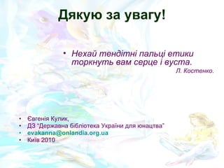 Дякую за увагу! Євгенія Кулик, ДЗ “Державна бібліотека України для юнацтва” [email_address]   Київ 2010 Нехай тендітні пальці етики торкнуть вам серце і вуста. Л. Костенко. 