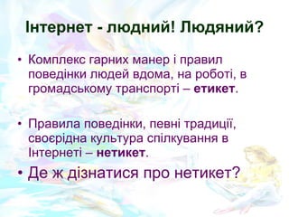 Інтернет - людний! Людяний? Комплекс гарних манер і правил поведінки людей вдома, на роботі, в громадському транспорті  –  етикет . Правила поведінки, певні традиції, своєрідна культура спілкування в Інтернеті –  нетикет .  Де ж дізнатися про нетикет? 