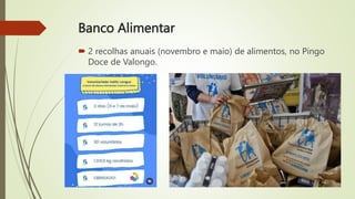 Banco Alimentar
 2 recolhas anuais (novembro e maio) de alimentos, no Pingo
Doce de Valongo.
 