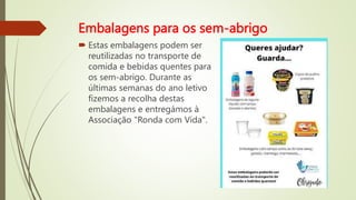 Embalagens para os sem-abrigo
 Estas embalagens podem ser
reutilizadas no transporte de
comida e bebidas quentes para
os sem-abrigo. Durante as
últimas semanas do ano letivo
fizemos a recolha destas
embalagens e entregámos à
Associação "Ronda com Vida".
 