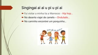 Singingai ai ai u pi u pi ai
 Fui visitar a minha tia a Marrocos - Hip hop…
 No deserto viajei de camelo – Ondulado…
 No caminho encontrei um porquinho…
 