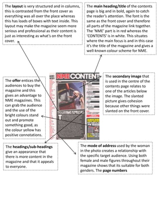 The layout is very structured and in columns,
this is contrasted from the front cover as
everything was all over the place whereas
this has loads of boxes with text inside. This
layout may make the magazine seem more
serious and professional as their content is
just as interesting as what’s on the front
cover.
The main heading/title of the contents
page is big and in bold, again to catch
the reader’s attention. The font is the
same as the front cover and therefore
all parts of the magazine link together.
The ‘NME’ part is in red whereas the
‘CONTENTS’ is in white. This situates
where the main focus is and in this case
it’s the title of the magazine and gives a
well-known colour scheme for NME.
The secondary image that
is used in the centre of the
contents page relates to
one of the articles below
the image. The slanted
picture gives cohesion
because other things were
slanted on the front cover.
The offer entices the
audiences to buy the
magazine and this
gives an advantage to
NME magazines. This
can grab the audience
and the use of the
bright colours stand
out and promote
something good, as
the colour yellow has
positive connotations.
The mode of address used by the woman
in the photo creates a relationship with
the specific target audience. Using both
female and male figures throughout their
magazine shows that its suitable for both
genders. The page numbers
The headings/sub-headings
give an appearance that
there is more content in the
magazine and that it appeals
to everyone.
 