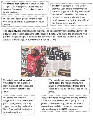 The double page spread has columns with
straight positioning which again contrasts
from the front cover. This makes it clearer
for the audience.
The font matches the previous font
that was used on the front cover an
contents page. Its bold, big and catches
the reader’s attention. This takes up
most of the space and there is not
much information on the right side of
the double page spread.
This article has some negative space
right above the main heading, this
gives a simplistic feel as things don’t
need to take up all of the space on the
page.
The graffiti styled background already portrays
a frantic atmosphere as lots is going on. The
jacket Dizzee is wearing (part of the mise en
scene) is red and that relates to the colour
scheme throught the NME magazine.
The article uses a drop capital
which follows the magazine
convention and lets the reader
know where the start of the
text is.
The colour red connotes
danger which could link to the
graffiti background, this may
suggest something to do with
Dizzee’s past/childhood where
he was brought up.
The columns again give an informal feel
which may be aimed at teenagers or older
people.
The house style is simple but also exciting. The colours from the background give it an
edgy feel and It looks appealing to the reader. It states who wrote the article and who
got the images along with some edited pictures of beer bottles and a radio which
appeals to males aged around the same age as Dizzee.
 