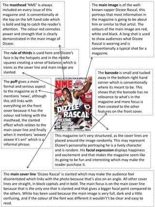 The masthead ‘NME’ is always
included on every issue of this
magazine and is conventionally at
the top on the left hand side which
is bold and big to catch the reader’s
attention. The colour red connotes
power and strength that is clearly
demonstrated in the main image of
Dizzee.
The main cover line ‘Dizzee Rascal’ is slanted which may make the audience feel
disorientated which links with the photo because that’s also on an angle. All other cover
lines are straight, in block capitals and in bold. The main focus is on the main cover line
because that is the only one that is slanted and that gives a bigger focal point compared to
the others. White has been used because the main image is very full, dark and a little
confusing, and if the colour of the font was different it wouldn't’t be clear and easy to
read.
The main image is of the well-
known rapper Dizzee Rascal, this
portrays that most information in
the magazine is going to be about
him or similar to that artist. The
colours of the main image are red,
white and black. A long shot is used
to show audiences what Dizzee
Rascal is wearing and is
conventionally a typical shot for a
magazine.
This magazine isn't very structured, as the cover lines are
placed around the image randomly. This may represent
Dizzee’s personality portraying he is a lively character
and is random. His facial expression displays happiness
and excitement and that makes the magazine seem like
its going to be fun and interesting which may make the
reader purchase it.
The puff gives a more
formal and serious aspect
to the magazine as it
mentions ‘news’, although
this still links with
everything on the front
cover because it has the
colour red linking with the
masthead, the slanted
effect which relates to the
main cover line and finally
when it mentions ‘wowee
zowee it’s on!’ which is a
informal phrase.
The barcode is small and tucked
away in the bottom right hand
corner which is conventionally
where its meant to be. This
shows that the barcode has no
relevance to what's in the
magazine and more focus is
then created to the other
features on the front cover.
The rule of thirds is used here and Dizzee’s
face is by the hotspots and in the middle
squares creating a sense of balance, which is
ironic as the cover line and main image are
slanted.
 