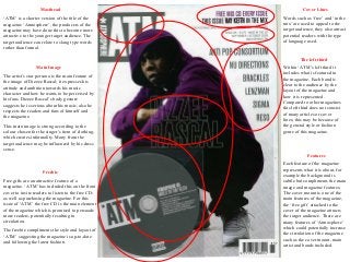 Masthead
‘ATM’ is a shorter version of the title of the
magazine ‘Atmosphere’, the producers of the
magazine may have done this to become more
attractive to the younger target audience. The
target audience can relate to slang type words
rather than formal.
Main Image
The artist’s star persona is the main feature of
the image of Dizzee Rascal; it expresses his
attitude and ambition towards his music
character and how he wants to be perceived by
his fans. Dizzee Rascal’s body gesture
suggests he is serious about his music, also he
respects the readers and fans of himself and
the magazine.
This main image is strong according to the
colour chosen for the singer’s item of clothing,
which creates informality. Many from the
target audience may be influenced by his dress
sense.
Freebie
Free gifts are an attractive feature of a
magazine. ‘ATM’ has included this on the front
cover to invite readers to listen to the free CD;
as well as purchasing the magazine. For this
issue of ‘ATM’ the free CD is the main element
of the magazine which is promised to persuade
more readers, potentially resulting in
circulation.
The freebie compliments the style and layout of
‘ATM’ suggesting the magazine is up-to-date
and following the latest fashion.
Cover Lines
Words such as ‘free’ and ‘in the
mix’ are used to appeal to the
target audience, they also attract
potential readers with the type
of language used.
The left third
Within ‘ATM’s left third it
includes what is featured in
the magazine. Each band is
clear to the audience by the
layout of the magazine and
how it is represented.
Compared to other magazines
this left third does not consist
of many articles or cover
lines; this may be because of
the general style or fashion
genre of this magazine.
Features
Each feature of the magazine
represents what it is about, for
example the background is
subtle but compliments the main
image and magazine features.
The cover mount is one of the
main features of the magazine,
the ‘free gift’ attached to the
cover of the magazine attracts
the target audience. There are
many features of ‘Atmosphere’
which could potentially increase
the circulation of the magazine
such as the cover mount, main
artist and bands included.
 