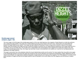 The main image on the first page of the double-page spread is of the main artist featuring in the magazine. Dizzee Rascal is an artist who performs
solo; creating the page position. The singer has a similar attitude and pose as the image on the front cover, meaning this is his personality trait
towards the target audience and readers. This image has been edited by Photoshop in order to bring out the contrast of colours of the singers
features, also the portrayal of the singer and how he wants the readers to perceive him as. Dizzee Rascal’s positioning in this image shows that he is
a confident, and an up-to-date artist. The art editor who is responsible for the visual aspects of the magazine has chosen this image as the main
image of the double-page spread. Also, this image may have been chosen to be presented to the readers as it could be the most appropriate and
appealing to the target audience.
This page is picture-led; this is the publication where the visual material takes priority over the words. For many readers they may prefer some pages
in the double-page spread to be picture led rather than text-led as they may be attracted more towards the photographic images. Magazines such as
‘Dazed and Confused’ are image based; detailed photographic images being the main feature of the magazine. For ‘ATM magazine’ it consists of both
large quantities of images and texts as the target audience may be interested in the current affairs from the magazine and the pictures to support
them.
Double-page spread
analysis, pages 1 &2.
 