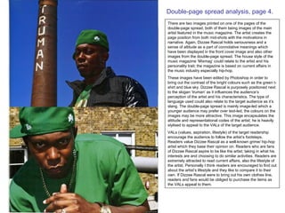 Double-page spread analysis, page 4. There are two images printed on one of the pages of the double-page spread, both of them being images of the main artist featured in the music magazine. The artist creates the page position from both mid-shots with the motivations in narrative. Again, Dizzee Rascal holds seriousness and a sense of attitude as a part of connotative meanings which have been displayed in the front cover image and also other images from the double-page spread. The house style of the music magazine ‘Mixmag’ could relate to the artist and his personality trait; the magazine is based on current affairs in the music industry especially hip-hop.  These images have been edited by Photoshop in order to bring out the contrast of the bright colours such as the green t-shirt and blue sky. Dizzee Rascal is purposely positioned next to the slogan ‘truman’ as it influences the audience’s perception of the artist and his characteristics. The type of language used could also relate to the target audience as it’s slang. The double-page spread is mainly image-led which a younger audience may prefer over text-led, the colours on the images may be more attractive. This image encapsulates the attitude and representational codes of the artist; he is heavily stylised to appeal to the VALs of the target audience.  VALs (values, aspiration, lifestyle) of the target readership encourage the audience to follow the artist’s footsteps. Readers value Dizzee Rascal as a well-known grime/ hip-hop artist which they base their opinion on. Readers who are fans of Dizzee Rascal aspire to be like the artist; taking in what his interests are and choosing to do similar activities. Readers are extremely attracted to read current affairs, also the lifestyle of the artist. Personally I think readers are encouraged to find out about the artist’s lifestyle and they like to compare it to their own. If Dizzee Rascal were to bring out his own clothes line, readers and fans would be obliged to purchase the items as the VALs appeal to them.  