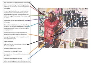 Basic layout grid- one page is a photo of Dizzee Rascal 
Columns and positioning- the positioning of the text 
and images are very clear to read and are presented 
in a tidy way. 
Font and type size- the text size is very big so it can 
be noticed and so we know immediately what the 
article is going to talk about. The font is simple but it 
matches to the graffiti on the wall which implies they 
are related 
Use of space- this has been used well and there are 
not any gaps 
Colours- there is bright colours used on the left page 
but this is a bad influence on the reader as Dizzee 
Rascal is a role model to some and he is setting the 
wrong expression. 
Use of images- again, the images are setting the 
wrong impression with the empty beer bottles. 
Language- the language in the article is formal and is 
like a newspaper report 
Overall impression 
Large letter start of article- drop cap is used to make 
the article stand out 
Denotation- the meaning of words 
Connotation- the meanings of words 
Mode of address- this is how the media shouts out to 
the audience 
Quotations- putting speech into text 
By line- a line that gives the name of the person who 
wrote the article 
