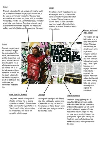 Overall ImpressionThe article is very appealing as it is colourful and bright so there is a lot to look at and take in and you have to stop and look at the page not just flick past it which is effective. It appeals to Dizzee Rascal fans and also people who may not know who he is and so this story can portray him in a good light. The way the headline is used is effective by using a well know quote but making it relevant to this piece.How are words used in the article?The headline is in big bold capital so as to really draw attention to itself. The clever use of wording will attract readers to the page as the magazine has taken a well known quote and made it relevant to this article (rags to tags). This is a good technique as it engages the reader more and also especially this headline the readers will see that the artist had to work his way to the top, which is what they could aspire to do themselves. LanguageThe language is slang like and attracts most of the public as the wording is not to pretentious and they can relate to it. The emphasis of Dizzee Rascal’s name in bold once again highlights that he is the star of the article.Pose, Style Hair, Make-up The pose is the artist looking over his shoulder connoting that he is doing something he shouldn’t. This translates to the audience what style of artist he is. The choice of clothing is bold and loud so as to stand out and also to get across his rude boy image. 6477002266950ImagesThe main image shown is the artist who’s image is the dominant part of  the article, the bottles of beer and the stereo reflect what sort of artist he is which is a rebellious one. This is effective as many people can relate to him as he trying to give an ordinary impression of himself and has clearly not gone for the glamorous type photo shoot, so readers will stop on this page and interested to read about him. DesignThe article is mainly image based as one whole page is taken up by the artist as well as some other images at the bottom of the page. The way the words and pictures are not so clean cut and the page looks busy is reflecting that he is rebellious as an artist. The text is laid out in four columns. ColourThe multi coloured graffiti wall contrast with the artist bright red jacket which makes the image pop out from the rest of the page so as the reader notices him. The colour also enforces how famous he is and the red of his jacket makes him stand out from the wall just like he stands out from other artists in the music business. The colour scheme is mainly black and white however the red jacket and the coloured wall are used to highlight areas of importance to the reader.   