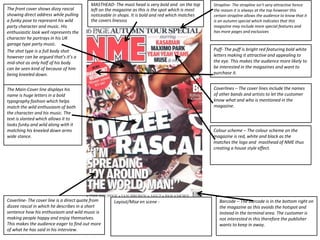The front cover shows dizzy rascal
showing direct address while pulling
a funky pose to represent his wild
party character and music. His
enthusiastic look well represents the
character he portrays in his UK
garage type party music.
The shot type is a full body shot
however can be argued that’s it’s a
mid-shot as only half of his body
can be seen kind of because of him
being kneeled down.
The Main-Cover line displays his
name is huge letters in a bold
typography fashion which helps
match the wild enthusiasm of both
the character and his music. The
text is slanted which allows it to
looks funky and wild along with it
matching his kneeled down arms
wide stance.
MASTHEAD- The mast head is very bold and on the top
left on the magazine as this is the spot which is most
noticeable in shops. It is bold and red which matches
the covers linessss
Barcode – The barcode is in the bottom right on
the magazine as this avoids the hotspot and
instead in the terminal area. The customer is
not interested in this therefore the publisher
wants to keep in away.
Coverlines – The cover lines include the names
of other bands and artists to let the customer
know what and who is mentioned in the
magazine.
Coverline- The cover line is a direct quote from
dizzee rascal in which he describes in a short
sentence how his enthusiasm and wild music is
making people happy and enjoy themselves.
This makes the audience eager to find out more
of what he has said in his interview.
Puff- The puff is bright red featuring bold white
letters making it attractive and appealing to
the eye. This makes the audience more likely to
be interested in the magazines and want to
purchase it.
Strapline- The strapline isn’t very attractive hence
the reason it is always at the top however this
certain strapline allows the audience to know that it
is an autumn special which indicates that this
magazine may include more special features and
has more pages and exclusives
Colour scheme – The colour scheme on the
magazine is red, white and black as the
matches the logo and masthead of NME thus
creating a house style effect.
Layout/Mise en scene -
 