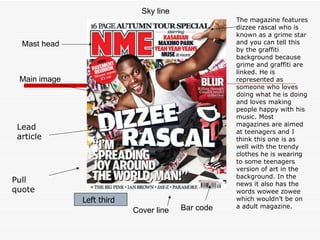 Mast head Main image Bar code Cover line Left third Sky line Left third Pull quote Lead article The magazine features dizzee rascal who is known as a grime star and you can tell this by the graffiti background because grime and graffiti are linked. He is represented as someone who loves doing what he is doing and loves making people happy with his music. Most magazines are aimed at teenagers and I think this one is as well with the trendy clothes he is wearing to some teenagers version of art in the background. In the news it also has the words wowee zowee which wouldn’t be on a adult magazine. 
