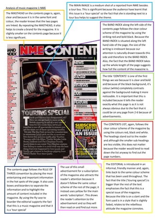 Analysis of music magazine 1 NME
The MASTHEAD on the contents page is, again,
clear and because it is in the same font and
colour, the reader knows that the two pages
are linked. By repeating the MASTHEAD, it also
helps to create a brand for the magazine. It is
slightly smaller on the contents page because it
is less significant.

The MAIN IMAGE is a medium shot of a reported from NME besides
a tour bus. This is significant because the audience have learnt that
this issue is a ‘tour special’ so the fact that she is standing next to a
tour bus helps to suggest the theme.
The BAND INDEX along the left side of the
contents page follows the clear colour
scheme of the magazine by using the
striking red and bold black. Because the
BAND INDEX is situated along the left
hand side of the page, the size of the
writing is irrelevant because our
attention is naturally drawn towards this
side and therefore to the BAND INDEX.
Also, the fact that the BAND INDEX takes
up the whole length of the page suggests
how full the content of the magazine is.
The title ‘CONTENTS’ is one of the first
things we see because it is clear and bold
and because of the black background, it’s
colour (white) completely contrasts
against the background making it more
noticeable. It is important that this is
included because it tells the reader
exactly what this page is as it is not
always obvious due to the fact that it
could be on any page from 2-6 because of
advertisements.
The CONTENTS LIST, again, follows the
clear colour scheme of the magazine by
using the colours red, black and white.
The headings stand out to the reader
and although the smaller sub-headings
are less visible, this does not matter
because the reader would tend to read
down the list anyway to find out the
page numbers.

The contents page follows the RULE OF
THIRDS convention by placing the most
entertaining and important information
in the hot spots of the page. It also uses
boxes and boarders to separate the
information and to highlight the
amount of content included in the
magazine. By using the fly case to
boarder the editorial supports the fact
that this is a music magazine and that it
is a ‘tour special’

The use of this small
advertisement for a subscription
of the magazine also attracts the
reader’s attention because it
doesn’t follow the same colour
scheme of the rest of the page; it
instead uses yellow for the main
words ‘subscription’. This draws
the reader’s attention to the
advertisement and so they will
then read on and find out more.

The EDITORIAL is introduced in an
informal, friendly manner and, again,
links back to the same colour scheme
that has been used throughout. The
fact that the title (‘touring special’) is
bigger than the rest of the text
emphasises the fact that this is a
special issue of the magazine.
Because the title is on a slant and the
font used is in a style that is slightly
faded, relates to the rebellious
attitude the magazine connotes.

 