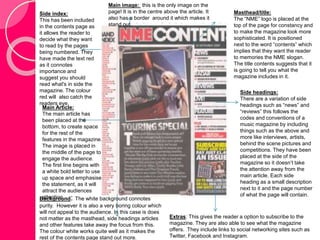 Masthead/title: 
The “NME” logo is placed at the 
top of the page for constancy and 
to make the magazine look more 
sophisticated. It is positioned 
next to the word “contents” which 
implies that they want the reader 
to memories the NME slogan. 
The title contents suggests that it 
is going to tell you what the 
magazine includes in it. 
Side headings: 
There are a variation of side 
headings such as “news” and 
“reviews” this follows the 
codes and conventions of a 
music magazine by including 
things such as the above and 
more like interviews, artists, 
behind the scene pictures and 
competitions. They have been 
placed at the side of the 
magazine so it doesn’t take 
the attention away from the 
main article. Each side 
heading as a small description 
next to it and the page number 
of what the page will contain. 
Main image: this is the only image on the 
page! It is in the centre above the article. It 
also has a border around it which makes it 
stand out. 
Extras: This gives the reader a option to subscribe to the 
magazine. They are also able to see what the magazine 
offers. They include links to social networking sites such as 
Twitter, Facebook and Instagram. 
Side index: 
This has been included 
in the contents page as 
it allows the reader to 
decide what they want 
to read by the pages 
being numbered. They 
have made the text red 
as it connotes 
importance and 
suggest you should 
read what's in side the 
magazine. The colour 
red will also catch the 
readers eye. 
Main Article: 
The main article has 
been placed at the 
bottom, to create space 
for the rest of the 
features in the magazine. 
The image is placed in 
the middle of the page to 
engage the audience. 
The first line begins with 
a white bold letter to use 
up space and emphasise 
the statement, as it will 
attract the audiences 
attention. 
Background: The white background connotes 
purity. However it is also a very boring colour which 
will not appeal to the audience. In this case is does 
not matter as the masthead, side headings articles 
and other features take away the focus from this. 
The colour white works quite well as it makes the 
rest of the contents page stand out more. 
 