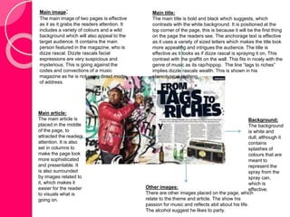 Main title: 
The main title is bold and black which suggests, which 
contrasts with the white background. It is positioned at the 
top corner of the page, this is because it will be the first thing 
on the page the readers see. The anchorage text is effective 
as it uses a variety of sized letters which makes the title look 
more appealing and intrigues the audience. The title is 
effective as it looks as if dizze rascal is spraying it on, This 
contrast with the graffiti on the wall. This fits in nicely with the 
genre of music as its rap/hippop. The line “tags to riches” 
implies dizzle rascals wealth. This is shown in his 
stereotypical clothing. 
Background: 
The background 
is white and 
dull, although it 
contains 
splashes of 
colours that are 
meant to 
represent the 
spray from the 
spray can, 
which is 
Other images: effective. 
There are other images placed on the page, which 
relate to the theme and article. The show his 
passion for music and reflects abit about his life. 
The alcohol suggest he likes to party. 
Main image: 
The main image of two pages is effective 
as it as it grabs the readers attention. It 
includes a variety of colours and a wild 
background which will also appeal to the 
target audience. It contains the main 
person featured in the magazine, who is 
dizze rascal. Dizzle rascals facial 
expressions are very suspicious and 
mysterious. This is going against the 
codes and convections of a music 
magazine as he is not using direct mode 
of address. 
Main article: 
The main article is 
placed in the middle 
of the page, to 
attracted the readers 
attention. It is also 
set in columns to 
make the page look 
more sophisticated 
and presentable. It 
is also surrounded 
by images related to 
it, which makes it 
easier for the reader 
to visuals what is 
going on. 
