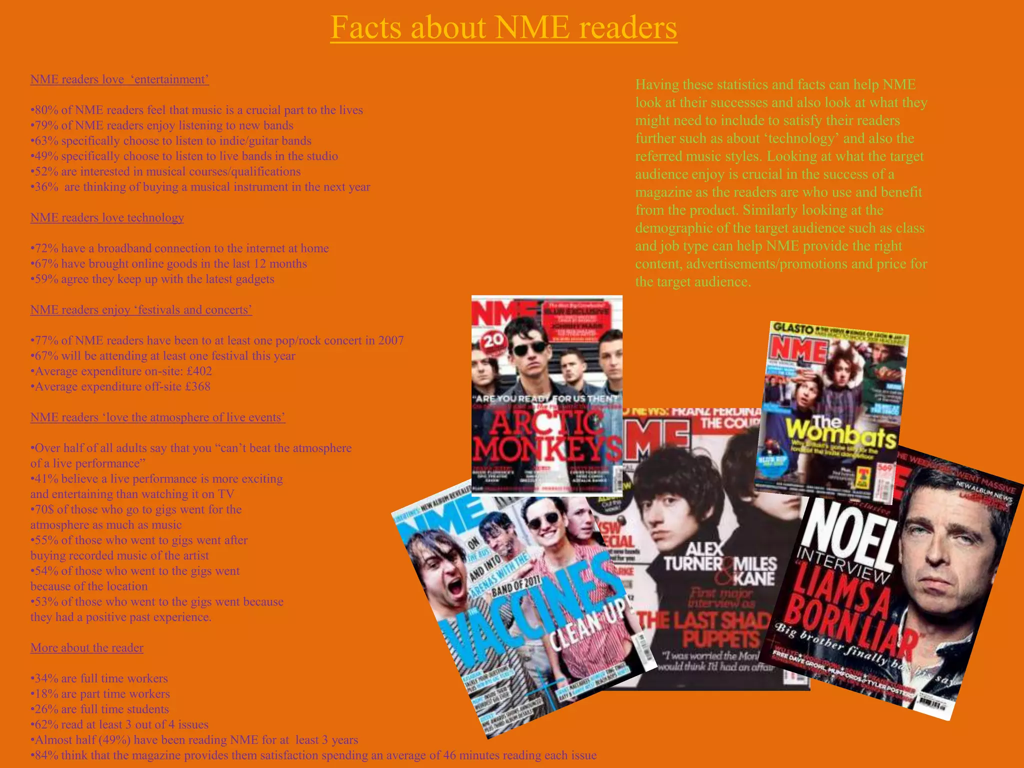 Facts about NME readers
NME readers love „entertainment‟                                                                               Having these statistics and facts can help NME
•80% of NME readers feel that music is a crucial part to the lives
                                                                                                               look at their successes and also look at what they
•79% of NME readers enjoy listening to new bands                                                               might need to include to satisfy their readers
•63% specifically choose to listen to indie/guitar bands                                                       further such as about „technology‟ and also the
•49% specifically choose to listen to live bands in the studio                                                 referred music styles. Looking at what the target
•52% are interested in musical courses/qualifications                                                          audience enjoy is crucial in the success of a
•36% are thinking of buying a musical instrument in the next year                                              magazine as the readers are who use and benefit
NME readers love technology
                                                                                                               from the product. Similarly looking at the
                                                                                                               demographic of the target audience such as class
•72% have a broadband connection to the internet at home                                                       and job type can help NME provide the right
•67% have brought online goods in the last 12 months                                                           content, advertisements/promotions and price for
•59% agree they keep up with the latest gadgets                                                                the target audience.
NME readers enjoy „festivals and concerts‟

•77% of NME readers have been to at least one pop/rock concert in 2007
•67% will be attending at least one festival this year
•Average expenditure on-site: £402
•Average expenditure off-site £368

NME readers „love the atmosphere of live events‟

•Over half of all adults say that you “can‟t beat the atmosphere
of a live performance”
•41% believe a live performance is more exciting
and entertaining than watching it on TV
•70$ of those who go to gigs went for the
atmosphere as much as music
•55% of those who went to gigs went after
buying recorded music of the artist
•54% of those who went to the gigs went
because of the location
•53% of those who went to the gigs went because
they had a positive past experience.

More about the reader

•34% are full time workers
•18% are part time workers
•26% are full time students
•62% read at least 3 out of 4 issues
•Almost half (49%) have been reading NME for at least 3 years
•84% think that the magazine provides them satisfaction spending an average of 46 minutes reading each issue
 