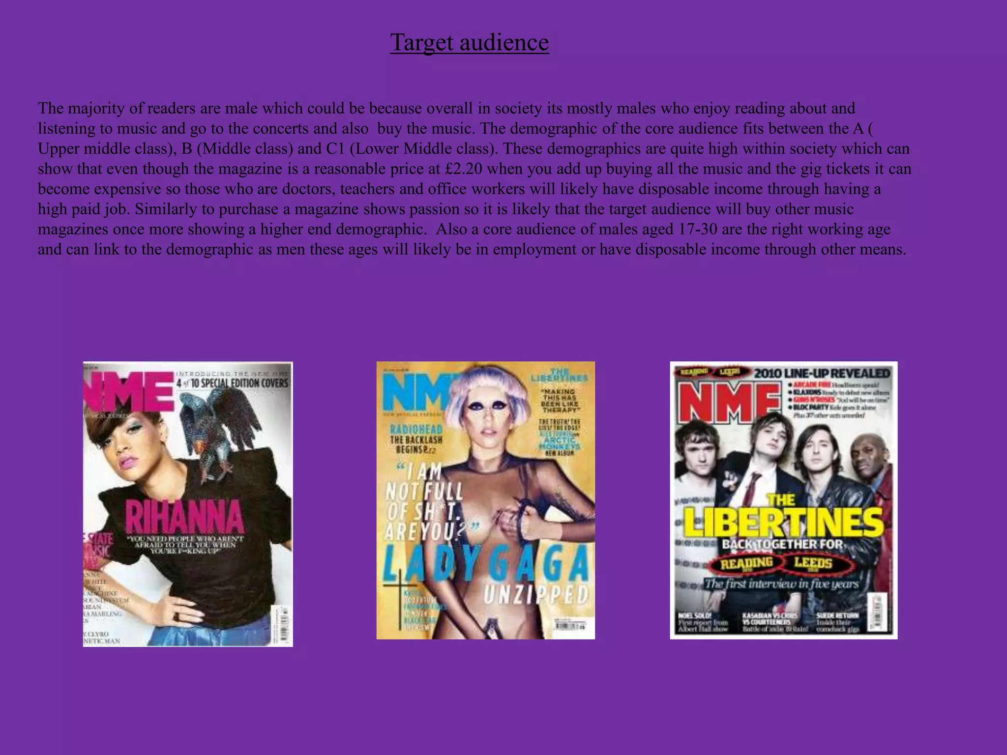 Target audience

The majority of readers are male which could be because overall in society its mostly males who enjoy reading about and
listening to music and go to the concerts and also buy the music. The demographic of the core audience fits between the A (
Upper middle class), B (Middle class) and C1 (Lower Middle class). These demographics are quite high within society which can
show that even though the magazine is a reasonable price at £2.20 when you add up buying all the music and the gig tickets it can
become expensive so those who are doctors, teachers and office workers will likely have disposable income through having a
high paid job. Similarly to purchase a magazine shows passion so it is likely that the target audience will buy other music
magazines once more showing a higher end demographic. Also a core audience of males aged 17-30 are the right working age
and can link to the demographic as men these ages will likely be in employment or have disposable income through other means.
 