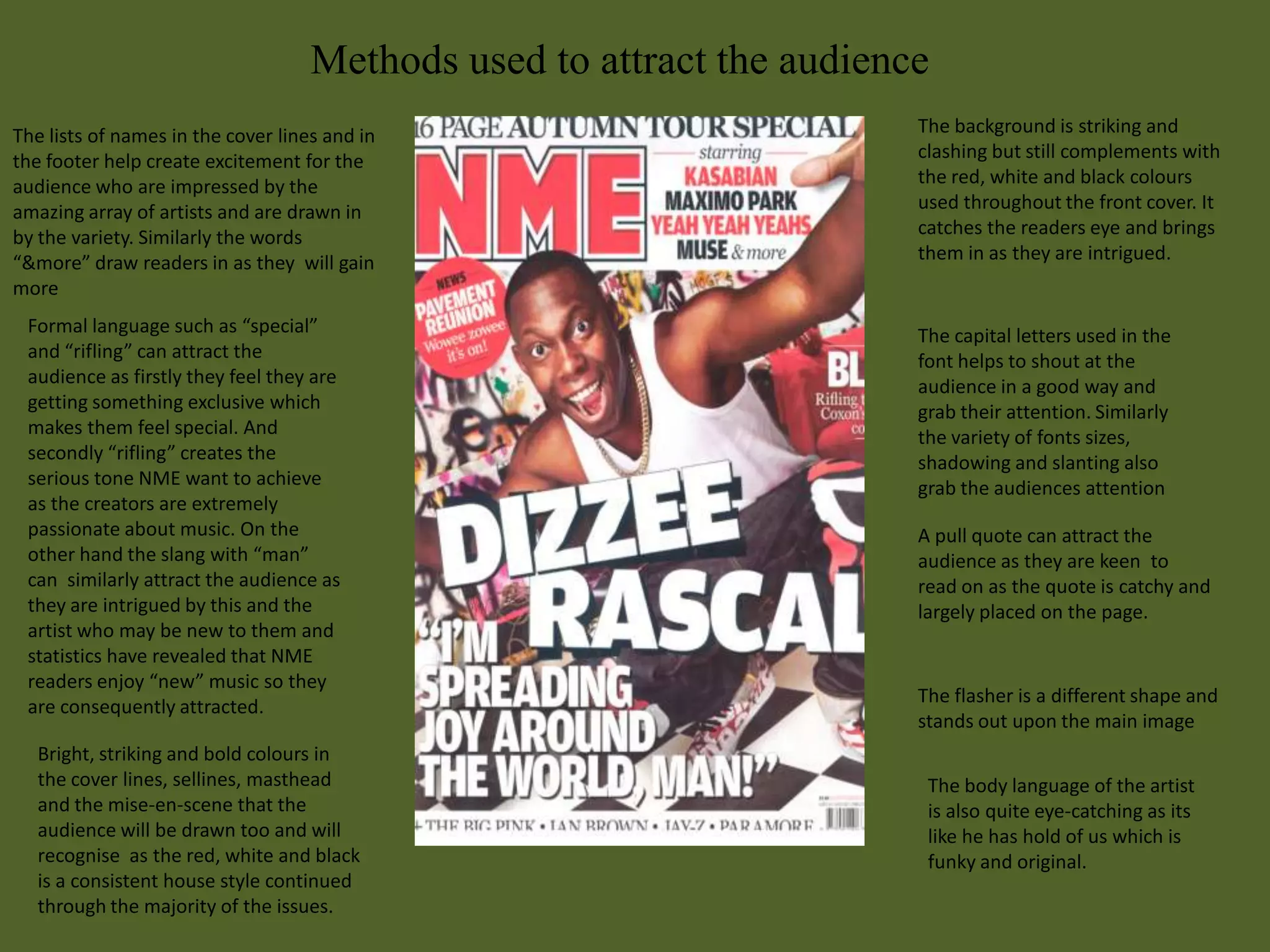 Methods used to attract the audience
The lists of names in the cover lines and in                           The background is striking and
the footer help create excitement for the                              clashing but still complements with
audience who are impressed by the                                      the red, white and black colours
amazing array of artists and are drawn in                              used throughout the front cover. It
by the variety. Similarly the words                                    catches the readers eye and brings
“&more” draw readers in as they will gain                              them in as they are intrigued.
more
 Formal language such as “special”                                     The capital letters used in the
 and “rifling” can attract the                                         font helps to shout at the
 audience as firstly they feel they are                                audience in a good way and
 getting something exclusive which                                     grab their attention. Similarly
 makes them feel special. And                                          the variety of fonts sizes,
 secondly “rifling” creates the                                        shadowing and slanting also
 serious tone NME want to achieve                                      grab the audiences attention
 as the creators are extremely
 passionate about music. On the                                        A pull quote can attract the
 other hand the slang with “man”                                       audience as they are keen to
 can similarly attract the audience as                                 read on as the quote is catchy and
 they are intrigued by this and the                                    largely placed on the page.
 artist who may be new to them and
 statistics have revealed that NME
 readers enjoy “new” music so they
                                                                       The flasher is a different shape and
 are consequently attracted.
                                                                       stands out upon the main image
   Bright, striking and bold colours in
   the cover lines, sellines, masthead                                  The body language of the artist
   and the mise-en-scene that the                                       is also quite eye-catching as its
   audience will be drawn too and will                                  like he has hold of us which is
   recognise as the red, white and black                                funky and original.
   is a consistent house style continued
   through the majority of the issues.
 