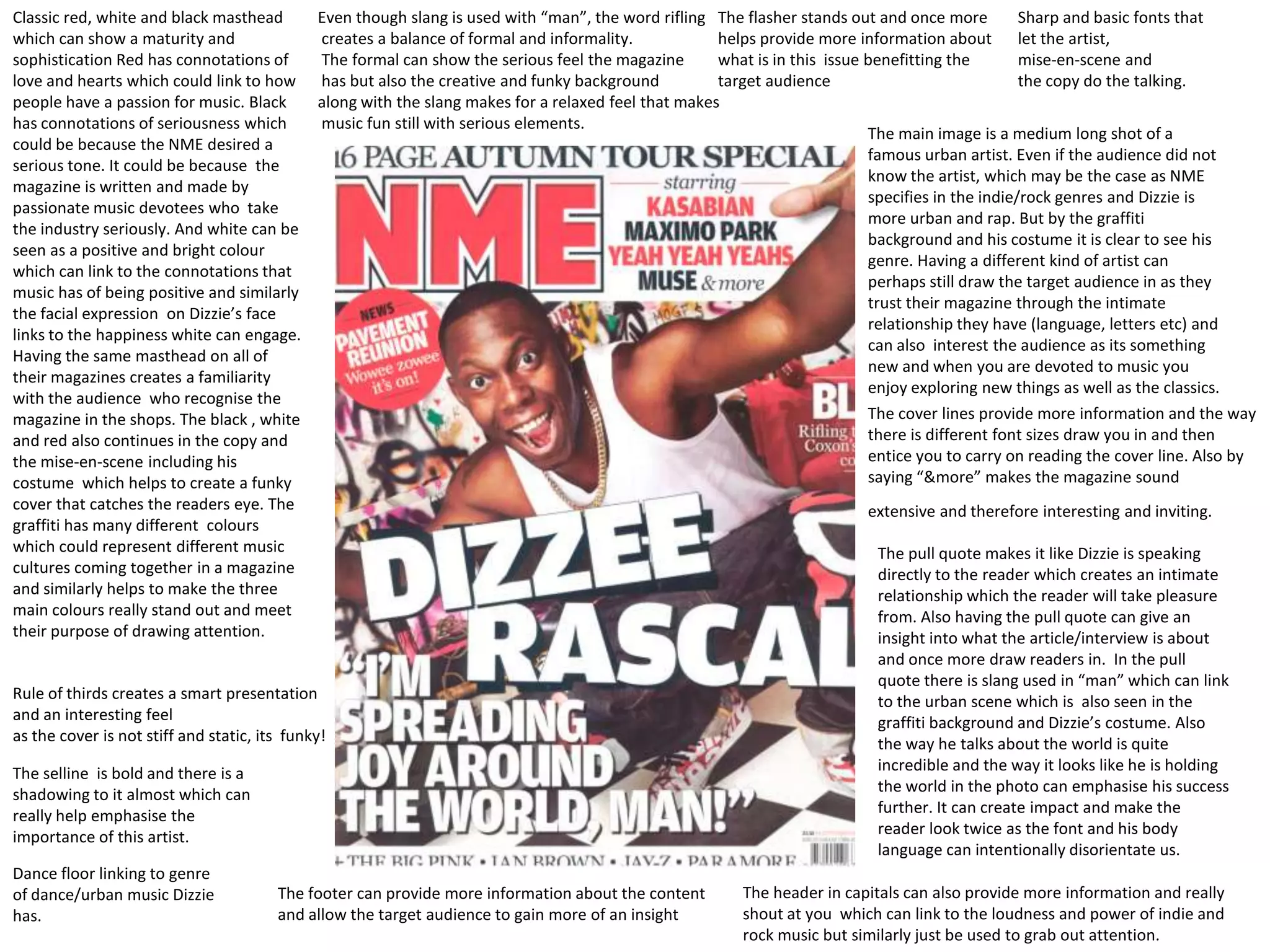 Classic red, white and black masthead     Even though slang is used with “man”, the word rifling The flasher stands out and once more          Sharp and basic fonts that
which can show a maturity and             creates a balance of formal and informality.            helps provide more information about let the artist,
sophistication Red has connotations of    The formal can show the serious feel the magazine       what is in this issue benefitting the        mise-en-scene and
love and hearts which could link to how has but also the creative and funky background            target audience                              the copy do the talking.
people have a passion for music. Black    along with the slang makes for a relaxed feel that makes
has connotations of seriousness which     music fun still with serious elements.
                                                                                                                        The main image is a medium long shot of a
could be because the NME desired a
                                                                                                                        famous urban artist. Even if the audience did not
serious tone. It could be because the
                                                                                                                        know the artist, which may be the case as NME
magazine is written and made by
                                                                                                                        specifies in the indie/rock genres and Dizzie is
passionate music devotees who take
                                                                                                                        more urban and rap. But by the graffiti
the industry seriously. And white can be
                                                                                                                        background and his costume it is clear to see his
seen as a positive and bright colour
                                                                                                                        genre. Having a different kind of artist can
which can link to the connotations that
                                                                                                                        perhaps still draw the target audience in as they
music has of being positive and similarly
                                                                                                                        trust their magazine through the intimate
the facial expression on Dizzie’s face
                                                                                                                        relationship they have (language, letters etc) and
links to the happiness white can engage.
                                                                                                                        can also interest the audience as its something
Having the same masthead on all of
                                                                                                                        new and when you are devoted to music you
their magazines creates a familiarity
                                                                                                                        enjoy exploring new things as well as the classics.
with the audience who recognise the
magazine in the shops. The black , white                                                                                The cover lines provide more information and the way
and red also continues in the copy and                                                                                  there is different font sizes draw you in and then
the mise-en-scene including his                                                                                         entice you to carry on reading the cover line. Also by
costume which helps to create a funky                                                                                   saying “&more” makes the magazine sound
cover that catches the readers eye. The                                                                                 extensive and therefore interesting and inviting.
graffiti has many different colours
which could represent different music                                                                                     The pull quote makes it like Dizzie is speaking
cultures coming together in a magazine                                                                                    directly to the reader which creates an intimate
and similarly helps to make the three                                                                                     relationship which the reader will take pleasure
main colours really stand out and meet                                                                                    from. Also having the pull quote can give an
their purpose of drawing attention.                                                                                       insight into what the article/interview is about
                                                                                                                         and once more draw readers in. In the pull
                                                                                                                         quote there is slang used in “man” which can link
Rule of thirds creates a smart presentation                                                                              to the urban scene which is also seen in the
and an interesting feel                                                                                                  graffiti background and Dizzie’s costume. Also
as the cover is not stiff and static, its funky!                                                                         the way he talks about the world is quite
The selline is bold and there is a                                                                                       incredible and the way it looks like he is holding
shadowing to it almost which can                                                                                         the world in the photo can emphasise his success
really help emphasise the                                                                                                further. It can create impact and make the
importance of this artist.                                                                                               reader look twice as the font and his body
                                                                                                                         language can intentionally disorientate us.
Dance floor linking to genre
of dance/urban music Dizzie             The footer can provide more information about the content     The header in capitals can also provide more information and really
has.                                    and allow the target audience to gain more of an insight      shout at you which can link to the loudness and power of indie and
                                                                                                      rock music but similarly just be used to grab out attention.
 