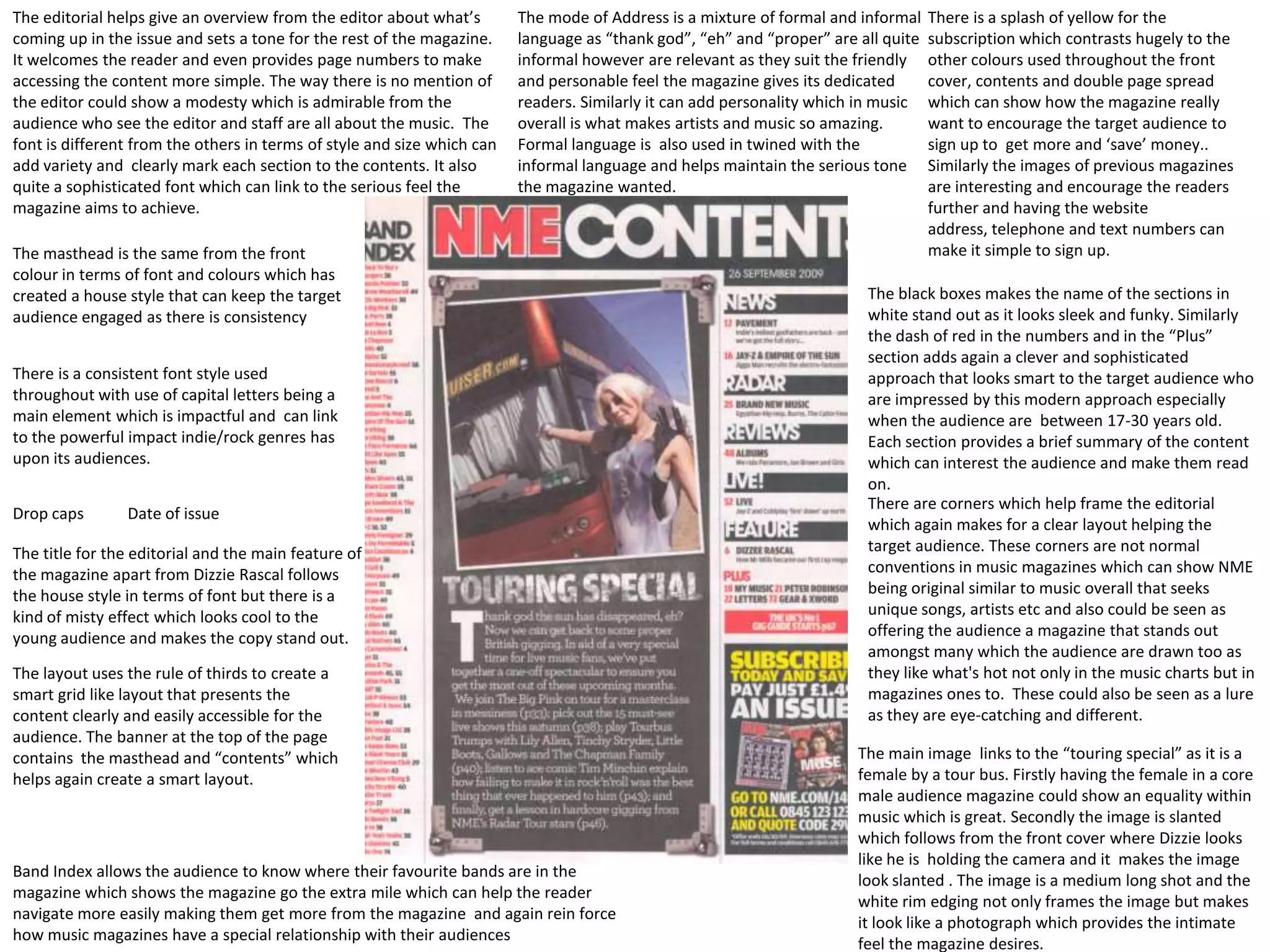 The editorial helps give an overview from the editor about what’s        The mode of Address is a mixture of formal and informal    There is a splash of yellow for the
coming up in the issue and sets a tone for the rest of the magazine.     language as “thank god”, “eh” and “proper” are all quite   subscription which contrasts hugely to the
It welcomes the reader and even provides page numbers to make            informal however are relevant as they suit the friendly    other colours used throughout the front
accessing the content more simple. The way there is no mention of        and personable feel the magazine gives its dedicated       cover, contents and double page spread
the editor could show a modesty which is admirable from the              readers. Similarly it can add personality which in music   which can show how the magazine really
audience who see the editor and staff are all about the music. The       overall is what makes artists and music so amazing.        want to encourage the target audience to
font is different from the others in terms of style and size which can   Formal language is also used in twined with the            sign up to get more and ‘save’ money..
add variety and clearly mark each section to the contents. It also       informal language and helps maintain the serious tone      Similarly the images of previous magazines
quite a sophisticated font which can link to the serious feel the        the magazine wanted.                                       are interesting and encourage the readers
magazine aims to achieve.                                                                                                           further and having the website
                                                                                                                                    address, telephone and text numbers can
The masthead is the same from the front                                                                                             make it simple to sign up.
colour in terms of font and colours which has
created a house style that can keep the target                                                                           The black boxes makes the name of the sections in
audience engaged as there is consistency                                                                                 white stand out as it looks sleek and funky. Similarly
                                                                                                                         the dash of red in the numbers and in the “Plus”
                                                                                                                         section adds again a clever and sophisticated
There is a consistent font style used                                                                                    approach that looks smart to the target audience who
throughout with use of capital letters being a                                                                           are impressed by this modern approach especially
main element which is impactful and can link                                                                             when the audience are between 17-30 years old.
to the powerful impact indie/rock genres has                                                                             Each section provides a brief summary of the content
upon its audiences.                                                                                                      which can interest the audience and make them read
                                                                                                                         on.
                                                                                                                         There are corners which help frame the editorial
Drop caps       Date of issue
                                                                                                                         which again makes for a clear layout helping the
The title for the editorial and the main feature of                                                                      target audience. These corners are not normal
the magazine apart from Dizzie Rascal follows                                                                            conventions in music magazines which can show NME
the house style in terms of font but there is a                                                                          being original similar to music overall that seeks
kind of misty effect which looks cool to the                                                                             unique songs, artists etc and also could be seen as
young audience and makes the copy stand out.                                                                             offering the audience a magazine that stands out
                                                                                                                         amongst many which the audience are drawn too as
The layout uses the rule of thirds to create a                                                                           they like what's hot not only in the music charts but in
smart grid like layout that presents the                                                                                 magazines ones to. These could also be seen as a lure
content clearly and easily accessible for the                                                                            as they are eye-catching and different.
audience. The banner at the top of the page
contains the masthead and “contents” which                                                                              The main image links to the “touring special” as it is a
helps again create a smart layout.                                                                                      female by a tour bus. Firstly having the female in a core
                                                                                                                        male audience magazine could show an equality within
                                                                                                                        music which is great. Secondly the image is slanted
                                                                                                                        which follows from the front cover where Dizzie looks
                                                                                                                        like he is holding the camera and it makes the image
Band Index allows the audience to know where their favourite bands are in the
                                                                                                                        look slanted . The image is a medium long shot and the
magazine which shows the magazine go the extra mile which can help the reader
                                                                                                                        white rim edging not only frames the image but makes
navigate more easily making them get more from the magazine and again rein force
                                                                                                                        it look like a photograph which provides the intimate
how music magazines have a special relationship with their audiences
                                                                                                                        feel the magazine desires.
 