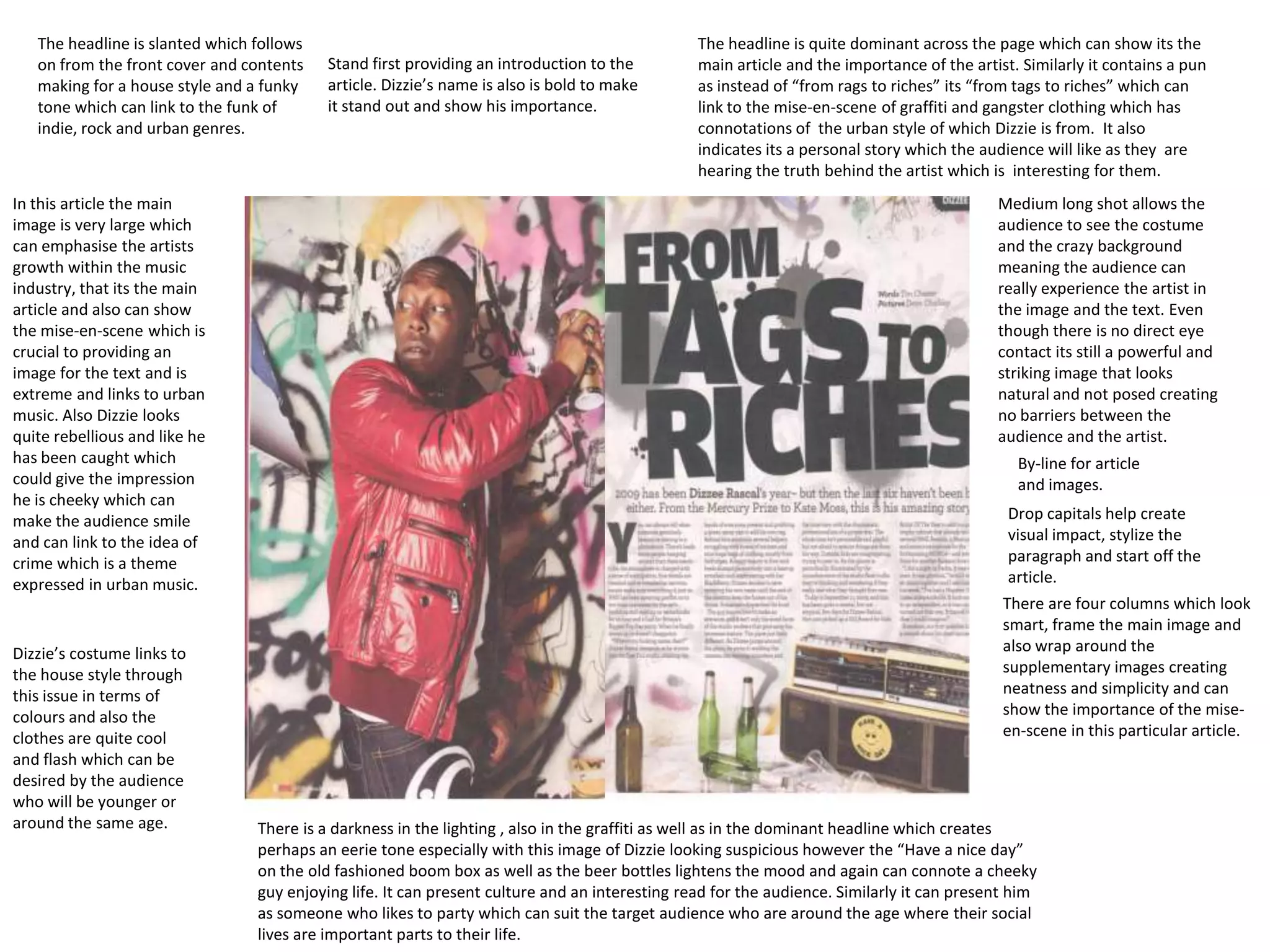 The headline is slanted which follows                                                        The headline is quite dominant across the page which can show its the
   on from the front cover and contents    Stand first providing an introduction to the         main article and the importance of the artist. Similarly it contains a pun
   making for a house style and a funky    article. Dizzie’s name is also is bold to make       as instead of “from rags to riches” its “from tags to riches” which can
   tone which can link to the funk of      it stand out and show his importance.                link to the mise-en-scene of graffiti and gangster clothing which has
   indie, rock and urban genres.                                                                connotations of the urban style of which Dizzie is from. It also
                                                                                                indicates its a personal story which the audience will like as they are
                                                                                                hearing the truth behind the artist which is interesting for them.
In this article the main                                                                                                                   Medium long shot allows the
image is very large which                                                                                                                  audience to see the costume
can emphasise the artists                                                                                                                  and the crazy background
growth within the music                                                                                                                    meaning the audience can
industry, that its the main                                                                                                                really experience the artist in
article and also can show                                                                                                                  the image and the text. Even
the mise-en-scene which is                                                                                                                 though there is no direct eye
crucial to providing an                                                                                                                    contact its still a powerful and
image for the text and is                                                                                                                  striking image that looks
extreme and links to urban                                                                                                                 natural and not posed creating
music. Also Dizzie looks                                                                                                                   no barriers between the
quite rebellious and like he                                                                                                               audience and the artist.
has been caught which                                                                                                                         By-line for article
could give the impression                                                                                                                     and images.
he is cheeky which can
make the audience smile                                                                                                                      Drop capitals help create
and can link to the idea of                                                                                                                  visual impact, stylize the
crime which is a theme                                                                                                                       paragraph and start off the
expressed in urban music.                                                                                                                    article.
                                                                                                                                            There are four columns which look
                                                                                                                                            smart, frame the main image and
Dizzie’s costume links to                                                                                                                   also wrap around the
the house style through                                                                                                                     supplementary images creating
this issue in terms of                                                                                                                      neatness and simplicity and can
colours and also the                                                                                                                        show the importance of the mise-
clothes are quite cool                                                                                                                      en-scene in this particular article.
and flash which can be
desired by the audience
who will be younger or
around the same age.             There is a darkness in the lighting , also in the graffiti as well as in the dominant headline which creates
                                 perhaps an eerie tone especially with this image of Dizzie looking suspicious however the “Have a nice day”
                                 on the old fashioned boom box as well as the beer bottles lightens the mood and again can connote a cheeky
                                 guy enjoying life. It can present culture and an interesting read for the audience. Similarly it can present him
                                 as someone who likes to party which can suit the target audience who are around the age where their social
                                 lives are important parts to their life.
 