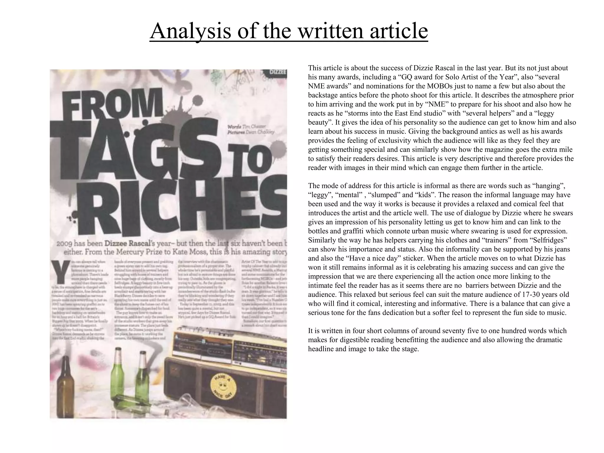 Analysis of the written article
                 This article is about the success of Dizzie Rascal in the last year. But its not just about
                 his many awards, including a “GQ award for Solo Artist of the Year”, also “several
                 NME awards” and nominations for the MOBOs just to name a few but also about the
                 backstage antics before the photo shoot for this article. It describes the atmosphere prior
                 to him arriving and the work put in by “NME” to prepare for his shoot and also how he
                 reacts as he “storms into the East End studio” with “several helpers” and a “leggy
                 beauty”. It gives the idea of his personality so the audience can get to know him and also
                 learn about his success in music. Giving the background antics as well as his awards
                 provides the feeling of exclusivity which the audience will like as they feel they are
                 getting something special and can similarly show how the magazine goes the extra mile
                 to satisfy their readers desires. This article is very descriptive and therefore provides the
                 reader with images in their mind which can engage them further in the article.

                 The mode of address for this article is informal as there are words such as “hanging”,
                 “leggy”, “mental” , “slumped” and “kids”. The reason the informal language may have
                 been used and the way it works is because it provides a relaxed and comical feel that
                 introduces the artist and the article well. The use of dialogue by Dizzie where he swears
                 gives an impression of his personality letting us get to know him and can link to the
                 bottles and graffiti which connote urban music where swearing is used for expression.
                 Similarly the way he has helpers carrying his clothes and “trainers” from “Selfridges”
                 can show his importance and status. Also the informality can be supported by his jeans
                 and also the “Have a nice day” sticker. When the article moves on to what Dizzie has
                 won it still remains informal as it is celebrating his amazing success and can give the
                 impression that we are there experiencing all the action once more linking to the
                 intimate feel the reader has as it seems there are no barriers between Dizzie and the
                 audience. This relaxed but serious feel can suit the mature audience of 17-30 years old
                 who will find it comical, interesting and informative. There is a balance that can give a
                 serious tone for the fans dedication but a softer feel to represent the fun side to music.

                 It is written in four short columns of around seventy five to one hundred words which
                 makes for digestible reading benefitting the audience and also allowing the dramatic
                 headline and image to take the stage.
 