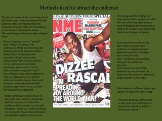 Methods used to attract the audience
The lists of names in the cover lines and in                           The background is striking and
the footer help create excitement for the                              clashing but still complements with
audience who are impressed by the                                      the red, white and black colours
amazing array of artists and are drawn in                              used throughout the front cover. It
by the variety. Similarly the words                                    catches the readers eye and brings
“&more” draw readers in as they will gain                              them in as they are intrigued.
more
 Formal language such as “special”                                     The capital letters used in the
 and “rifling” can attract the                                         font helps to shout at the
 audience as firstly they feel they are                                audience in a good way and
 getting something exclusive which                                     grab their attention. Similarly
 makes them feel special. And                                          the variety of fonts
 secondly “rifling” creates the                                        sizes, shadowing and slanting
 serious tone NME want to achieve                                      also grab the audiences
 as the creators are extremely                                         attention
 passionate about music. On the                                        A pull quote can attract the
 other hand the slang with “man”                                       audience as they are keen to
 can similarly attract the audience as                                 read on as the quote is catchy and
 they are intrigued by this and the                                    largely placed on the page.
 artist who may be new to them and
 statistics have revealed that NME
 readers enjoy “new” music so they
                                                                       The flasher is a different shape and
 are consequently attracted.
                                                                       stands out upon the main image
   Bright, striking and bold colours in
   the cover lines, sellines, masthead                                  The body language of the artist
   and the mise-en-scene that the                                       is also quite eye-catching as its
   audience will be drawn too and will                                  like he has hold of us which is
   recognise as the red, white and black                                funky and original.
   is a consistent house style continued
   through the majority of the issues.
 