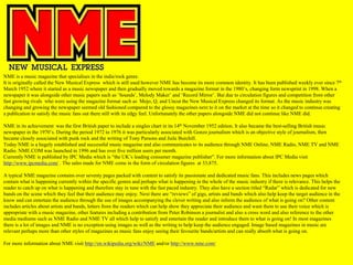 NME is a music magazine that specialises in the indie/rock genre.
It is originally called the New Musical Express which is still used however NME has become its more common identity. It has been published weekly ever since 7th
March 1952 where it started as a music newspaper and then gradually moved towards a magazine format in the 1980‟s, changing form newsprint in 1998. When a
newspaper it was alongside other music papers such as „Sounds‟, Melody Maker‟ and „Record Mirror‟. But due to circulation figures and competition from other
fast growing rivals who were using the magazine format such as Mojo, Q, and Uncut the New Musical Express changed its format. As the music industry was
changing and growing the newspaper seemed old fashioned compared to the glossy magazines next to it on the market at the time so it changed to continue creating
a publication to satisfy the music fans out there still with its edgy feel. Unfortunately the other papers alongside NME did not continue like NME did.

NME in its achievement was the first British paper to include a singles chart in its 14th November 1952 edition. It also became the best-selling British music
newspaper in the 1970‟s. During the period 1972 to 1976 it was particularly associated with Gonzo journalism which is an objective style of journalism, then
became closely associated with punk rock and the writing of Tony Parsons and Juile Burchill.
Today NME is a hugely established and successful music magazine and also communicates to its audience through NME Online, NME Radio, NME TV and NME
Radio. NME.COM was launched in 1996 and has over five million users per month.
Currently NME is published by IPC Media which is “the UK‟s leading consumer magazine publisher”. For more information about IPC Media visit
http://www.ipcmedia.com/ . The sales made for NME come in the form of circulation figures at 33,875.

A typical NME magazine contains over seventy pages packed with content to satisfy its passionate and dedicated music fans. This includes news pages which
contain what is happening currently within the specific genres and perhaps what is happening in the whole of the music industry if there is relevance. This helps the
reader to catch up on what is happening and therefore stay in tune with the fast paced industry. They also have a section titled “Radar” which is dedicated for new
bands on the scene which they feel that their audience may enjoy. Next there are “reviews” of gigs, artists and bands which also help keep the target audience in the
know and can entertain the audience through the use of images accompanying the clever writing and also inform the audience of what is going on? Other content
includes articles about artists and bands, letters from the readers which can help show they appreciate their audience and want them to use their voice which is
appropriate with a music magazine, other features including a contribution from Peter Robinson a journalist and also a cross word and also reference to the other
media mediums such as NME Radio and NME TV all which help to satisfy and entertain the reader and introduce them to what is going on! In most magazines
there is a lot of images and NME is no exception using images as well as the writing to help keep the audience engaged. Image based magazines in music are
relevant perhaps more than other styles of magazines as music fans enjoy seeing their favourite bands/artists and can really absorb what is going on.

For more information about NME visit http://en.wikipedia.org/wiki/NME and/or http://www.nme.com/
 
