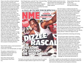 Classic red, white and black masthead     Even though slang is used with “man”, the word rifling The flasher stands out and once more          Sharp and basic fonts that
which can show a maturity and             creates a balance of formal and informality.            helps provide more information about let the artist,
sophistication Red has connotations of    The formal can show the serious feel the magazine       what is in this issue benefitting the        mise-en-scene and
love and hearts which could link to how has but also the creative and funky background            target audience                              the copy do the talking.
people have a passion for music. Black    along with the slang makes for a relaxed feel that makes
has connotations of seriousness which     music fun still with serious elements.
                                                                                                                        The main image is a medium long shot of a
could be because the NME desired a
                                                                                                                        famous urban artist. Even if the audience did not
serious tone. It could be because the
                                                                                                                        know the artist, which may be the case as NME
magazine is written and made by
                                                                                                                        specifies in the indie/rock genres and Dizzie is
passionate music devotees who take
                                                                                                                        more urban and rap. But by the graffiti
the industry seriously. And white can be
                                                                                                                        background and his costume it is clear to see his
seen as a positive and bright colour
                                                                                                                        genre. Having a different kind of artist can
which can link to the connotations that
                                                                                                                        perhaps still draw the target audience in as they
music has of being positive and similarly
                                                                                                                        trust their magazine through the intimate
the facial expression on Dizzie’s face
                                                                                                                        relationship they have (language, letters etc) and
links to the happiness white can engage.
                                                                                                                        can also interest the audience as its something
Having the same masthead on all of
                                                                                                                        new and when you are devoted to music you
their magazines creates a familiarity
                                                                                                                        enjoy exploring new things as well as the classics.
with the audience who recognise the
magazine in the shops. The black , white                                                                                The cover lines provide more information and the way
and red also continues in the copy and                                                                                  there is different font sizes draw you in and then
the mise-en-scene including his                                                                                         entice you to carry on reading the cover line. Also by
costume which helps to create a funky                                                                                   saying “&more” makes the magazine sound
cover that catches the readers eye. The                                                                                 extensive and therefore interesting and inviting.
graffiti has many different colours
which could represent different music                                                                                     The pull quote makes it like Dizzie is speaking
cultures coming together in a magazine                                                                                    directly to the reader which creates an intimate
and similarly helps to make the three                                                                                     relationship which the reader will take pleasure
main colours really stand out and meet                                                                                    from. Also having the pull quote can give an
their purpose of drawing attention.                                                                                       insight into what the article/interview is about
                                                                                                                         and once more draw readers in. In the pull
                                                                                                                         quote there is slang used in “man” which can link
Rule of thirds creates a smart presentation                                                                              to the urban scene which is also seen in the
and an interesting feel                                                                                                  graffiti background and Dizzie’s costume. Also
as the cover is not stiff and static, its funky!                                                                         the way he talks about the world is quite
The selline is bold and there is a                                                                                       incredible and the way it looks like he is holding
shadowing to it almost which can                                                                                         the world in the photo can emphasise his success
really help emphasise the                                                                                                further. It can create impact and make the
importance of this artist.                                                                                               reader look twice as the font and his body
                                                                                                                         language can intentionally disorientate us.
Dance floor linking to genre
of dance/urban music Dizzie             The footer can provide more information about the content     The header in capitals can also provide more information and really
has.                                    and allow the target audience to gain more of an insight      shout at you which can link to the loudness and power of indie and
                                                                                                      rock music but similarly just be used to grab out attention.
 