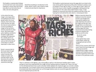 The headline is slanted which follows                                                        The headline is quite dominant across the page which can show its the
   on from the front cover and contents    Stand first providing an introduction to the         main article and the importance of the artist. Similarly it contains a pun
   making for a house style and a funky    article. Dizzie’s name is also is bold to make       as instead of “from rags to riches” its “from tags to riches” which can
   tone which can link to the funk of      it stand out and show his importance.                link to the mise-en-scene of graffiti and gangster clothing which has
   indie, rock and urban genres.                                                                connotations of the urban style of which Dizzie is from. It also
                                                                                                indicates its a personal story which the audience will like as they are
                                                                                                hearing the truth behind the artist which is interesting for them.
In this article the main                                                                                                                   Medium long shot allows the
image is very large which                                                                                                                  audience to see the costume
can emphasise the artists                                                                                                                  and the crazy background
growth within the music                                                                                                                    meaning the audience can
industry, that its the main                                                                                                                really experience the artist in
article and also can show                                                                                                                  the image and the text. Even
the mise-en-scene which is                                                                                                                 though there is no direct eye
crucial to providing an                                                                                                                    contact its still a powerful and
image for the text and is                                                                                                                  striking image that looks
extreme and links to urban                                                                                                                 natural and not posed creating
music. Also Dizzie looks                                                                                                                   no barriers between the
quite rebellious and like he                                                                                                               audience and the artist.
has been caught which                                                                                                                         By-line for article
could give the impression                                                                                                                     and images.
he is cheeky which can
make the audience smile                                                                                                                      Drop capitals help create
and can link to the idea of                                                                                                                  visual impact, stylize the
crime which is a theme                                                                                                                       paragraph and start off the
expressed in urban music.                                                                                                                    article.
                                                                                                                                            There are four columns which look
                                                                                                                                            smart, frame the main image and
Dizzie’s costume links to                                                                                                                   also wrap around the
the house style through                                                                                                                     supplementary images creating
this issue in terms of                                                                                                                      neatness and simplicity and can
colours and also the                                                                                                                        show the importance of the mise-
clothes are quite cool                                                                                                                      en-scene in this particular article.
and flash which can be
desired by the audience
who will be younger or
around the same age.             There is a darkness in the lighting , also in the graffiti as well as in the dominant headline which creates
                                 perhaps an eerie tone especially with this image of Dizzie looking suspicious however the “Have a nice day”
                                 on the old fashioned boom box as well as the beer bottles lightens the mood and again can connote a cheeky
                                 guy enjoying life. It can present culture and an interesting read for the audience. Similarly it can present him
                                 as someone who likes to party which can suit the target audience who are around the age where their social
                                 lives are important parts to their life.
 