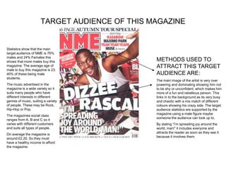 TARGET AUDIENCE OF THIS MAGAZINE


Statistics show that the main
target audience of NME is 76%
males and 24% Females this
shows that more males buy this                  METHODS USED TO
magazine. The average age of                    ATTRACT THIS TARGET
male to buy this magazine is 23.
40% of these being male                         AUDIENCE ARE:
students.
                                                The main image of the artist is very over
The music advertised in the                     powering and dominating showing him not
magazine is a wide variety so it                to be shy or unconfident, which makes him
suits many people who have                      more of a fun and rebellious person. This
different interests in different                links in to the background as its very busy
genres of music, suiting a variety              and chaotic with a mix match of different
of people. These may be Rock,                   colours showing his crazy side. The target
Hip-Hop or Pop.                                 audience statistics are supported by the
                                                magazine using a male figure maybe
The magazines social class
                                                someone the audience can look up to.
ranges from A, B and C so it
varies with different customers                 By stating “I’m spreading joy around the
and suits all types of people.                  world, man!” it includes everyone and
                                                attracts the reader as soon as they see it
On average the magazine is
                                                because it involves them.
around £2.20. So they must
have a healthy income to afford
the magazine.
 