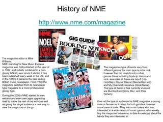 History of NME
                                   http://www.nme.com/magazine




The magazine editor is Mike
Williams.
NME standing for New Music Express
magazine was first published in the year of                      The magazines type of bands vary from
in 1952 and initially published in a non-                        different genres the main type is indie rock
glossy tabloid, ever since it started it has                     however they do stretch out to other
been published every week in the UK, and                         genres these including hip-hop, dance and
in the 1970’s it became the best selling                         rock, examples of these are Jay-Z (Hip-
British music newspaper. From 1998 the                           Hop/Rap), Dizzee Rascal (Dance/Hip-Hop)
magazine switched from its newspaper                             and My Chemical Romance (Rock/Metal).
type magazine to a more professional                             The type of bands it has currently involved
glossy type.                                                     are Mumford and Sons, Blur, and Pete
                                                                 Doherty.
During the 2000’s NME started its own
website and even own apps upgrading
itself to follow the rest of the world as well              Over all the type of audience for NME magazine is young
as giving the target audience a new way to                  male or female as it caters for both genders however
view the magazine on the go.                                more towards male. They are music lovers who are
                                                            interested in a wide variety of music genres, who weekly
                                                            buy the magazine to have up to date knowledge about the
                                                            bands they are interested in.
 