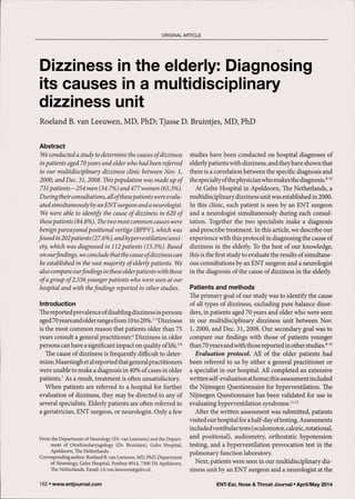 ORIGINAL ARTICLE
in the elderly: Diagnosing
its causes in a multidisciplinary
dizziness unit
Roeland B. van Leeuwen, MD, PhD; Tjasse D. Bruintjes, MD, PhD
Abstract
We conducted a study to determine the causes of dizziness
inpatients aged 70years and older who had been referred
to our multidisciplinary dizziness clinic between Nov. 1,
2000, and Dec. 31,2008. Thispopulation was made up of
731 patients—254 men (34.7%) and 477 women (65.3%).
During theirconsultations, all ofthesepatients wereevalu-
atedsimultaneously by an ENT surgeon and a neurologist.
We were able to identify the cause of dizziness in 620 of
thesepatients (84.8%). The two most common causes were
benign paroxysmal positional vertigo (BPPV), which was
found in 202patients (27.6%), andhyperventilation/anxi-
ety, which was diagnosed in 112patients (15.3%). Based
on ourfindings, we conclude that the cause ofdizziness can
be established in the vast majority of elderlypatients. We
also compare ourfindings in these olderpatients with those
ofa group of2,556younger patients who were seen at our
hospital and with thefindings reported in other studies.
Introduction
The reported prevalence ofdisabling dizziness in persons
aged70years and older ranges from 10to 20%.'"^ Dizziness
is the most common reason that patients older than 75
years consult a general practitioner." Dizziness in older
persons can have a significant impact on quality of life.^'^
The cause of dizziness is frequently difficult to deter-
mine; Maarsingh et al reported that general practitioners
were unable to make a diagnosis in 40% of cases in older
patients.' As a result, treatment is often unsatisfactory.
When patients are referred to a hospital for further
evaluation of dizziness, they may be directed to any of
several specialists. Elderly patients are often referred to
a geriatrician, ENT surgeon, or neurologist. Only a few
From the Department of Neurology (Dr. van Leeuwen) and the Depart-
ment of Otorhinolaryngology (Dr. Bruintjes), Gelre Hospital,
Apeldoorn, The Netherlands.
Corresponding author: Roeland B. van Leeuwen, MD, PhD, Department
of Neurology Gelre Hospital, Postbus 9014, 7300 DS Apeldoorn,
The Netherlands. Email: r.b.van.leeuwen@gelre.nl_
Studies have been conducted on hospital diagnoses of
elderlypatients with dizziness, and they have shown that
there is a correlation between the specific diagnosis and
the specialty ofthe physician who makes the diagnosis.**'"
At Gelre Hospital in Apeldoorn, The Netherlands, a
multidisciplinary dizziness unit was established in 2000.
In this clinic, each patient is seen by an ENT surgeon
and a neurologist simultaneously during each consul-
tation. Together the two specialists make a diagnosis
and prescribe treatment. In this article, we describe our
experience with this protocol in diagnosing the cause of
dizziness in the elderly. To the best of our knowledge,
this is the first study to evaluate the results of simultane-
ous consultations by an ENT surgeon and a neurologist
in the diagnosis of the cause of dizziness in the elderly.
Patients and methods
The primary goal of our study was to identify the cause
of all types of dizziness, excluding pure balance disor-
ders, in patients aged 70 years and older who were seen
in our multidisciplinary dizziness unit between Nov.
1, 2000, and Dec. 31, 2008. Our secondary goal was to
compare our findings with those of patients younger
than 70 years and with those reported in other studies.^'"
Evaluation protocol. All of the older patients had
been referred to us by either a general practitioner or
a specialist in our hospital. All completed an extensive
written self-evaluation athome; this assessment included
the Nijmegen Questionnaire for hyperventilation. The
Nijmegen Questionnaire has been validated for use in
evaluating hyperventilation syndrome."''^
After the written assessment was submitted, patients
visited our hospital for a half-day oftesting. Assessments
included vestibular tests (oculomotor, caloric, rotational,
and positional), audiometry, orthostatic hypotension
testing, and a hyperventilation provocation test in the
pulmonary function laboratory.
Next, patients were seen in our multidisciplinary diz-
ziness unit by an ENT surgeon and a neurologist at the
162 • www.entjournal.com ENT-Ear, Nose & Throat Journal • April/May 2014
 
