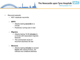 • Recurrent episodic
– NOT vestibular neuronitis
– BPPV
• Attacks lasting seconds to a
minute
• Positional, turning over in bed
– Migraine
• Attacks lasting 10-30 minutes to
a minute with associated migraine
features
• The commonest cause of
recurrent dizziness we see
– Menieres
• Attacks lasting minutes to several
hours with roaring tinnitus, ear
fullness and unilateral deafness
 