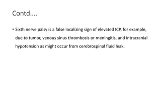Contd....
• Sixth nerve palsy is a false localizing sign of elevated ICP, for example,
due to tumor, venous sinus thrombosis or meningitis, and intracranial
hypotension as might occur from cerebrospinal fluid leak.
 