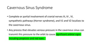 Cavernous Sinus Syndrome
• Complete or partial involvement of cranial nerves III, IV , VI,
sympathetic pathways (Horner syndrome), and V1 and V2 localizes to
the cavernous sinus.
• Any process that elevates venous pressure in the cavernous sinus can
transmit this pressure to the orbit to cause significant orbital signs
including proptosis and red eyes.
 