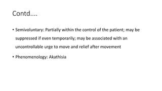 Contd....
• Semivoluntary: Partially within the control of the patient; may be
suppressed if even temporarily; may be associated with an
uncontrollable urge to move and relief after movement
• Phenomenology: Akathisia
 