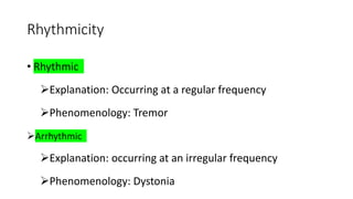 Rhythmicity
• Rhythmic
Explanation: Occurring at a regular frequency
Phenomenology: Tremor
Arrhythmic
Explanation: occurring at an irregular frequency
Phenomenology: Dystonia
 