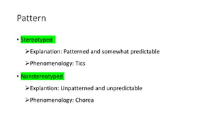 Pattern
• Stereotyped
Explanation: Patterned and somewhat predictable
Phenomenology: Tics
• Nonstereotyped
Explantion: Unpatterned and unpredictable
Phenomenology: Chorea
 