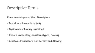 Descriptive Terms
Phenomenology and their Descriptors
• Myoclonus Involuntary, jerky
• Dystonia Involuntary, sustained
• Chorea Involuntary, nonstereotyped, flowing
• Athetosis Involuntary, nonstereotyped, flowing
 