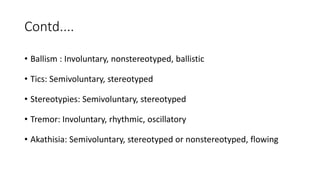 Contd....
• Ballism : Involuntary, nonstereotyped, ballistic
• Tics: Semivoluntary, stereotyped
• Stereotypies: Semivoluntary, stereotyped
• Tremor: Involuntary, rhythmic, oscillatory
• Akathisia: Semivoluntary, stereotyped or nonstereotyped, flowing
 
