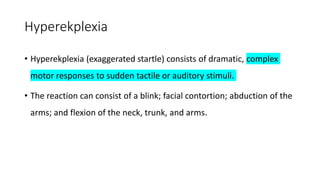 Hyperekplexia
• Hyperekplexia (exaggerated startle) consists of dramatic, complex
motor responses to sudden tactile or auditory stimuli.
• The reaction can consist of a blink; facial contortion; abduction of the
arms; and flexion of the neck, trunk, and arms.
 