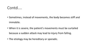 Contd....
• Sometimes, instead of movements, the body becomes stiff and
immobile.
• When it is severe, the patient’s movements must be curtailed
because a sudden attack may lead to injury from falling.
• The etiology may be hereditary or sporadic.
 