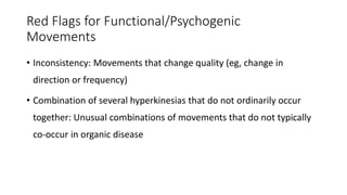 Red Flags for Functional/Psychogenic
Movements
• Inconsistency: Movements that change quality (eg, change in
direction or frequency)
• Combination of several hyperkinesias that do not ordinarily occur
together: Unusual combinations of movements that do not typically
co-occur in organic disease
 
