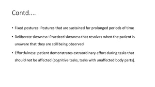 Contd....
• Fixed postures: Postures that are sustained for prolonged periods of time
• Deliberate slowness: Practiced slowness that resolves when the patient is
unaware that they are still being observed
• Effortfulness: patient demonstrates extraordinary effort during tasks that
should not be affected (cognitive tasks, tasks with unaffected body parts).
 
